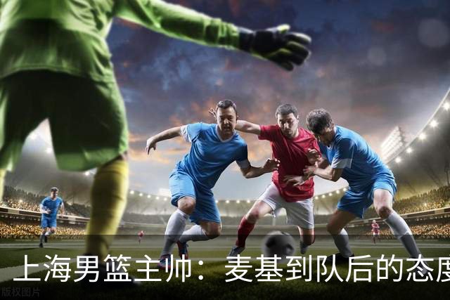 上海男篮主帅：麦基到队后的态度非常好，他一直想为球队做贡献