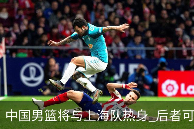 中国男篮将与上海队热身 后者可能派出三外援