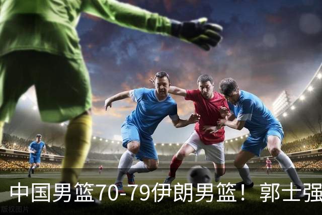 中国男篮70-79伊朗男篮！郭士强回应，胡明轩表态，韩国媒体点评