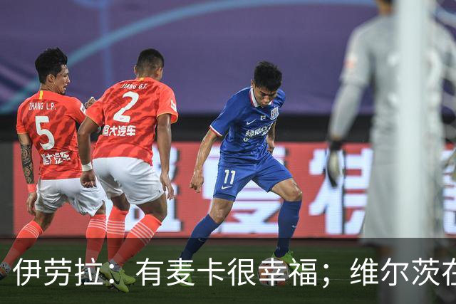 伊劳拉：有麦卡很幸福；维尔茨在下半场给了我们极强的掌控力