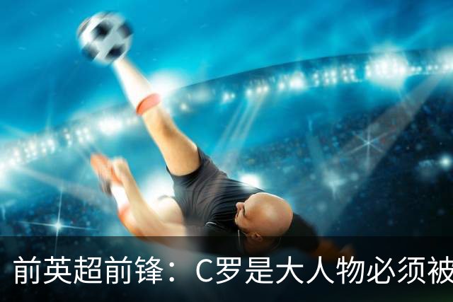 前英超前锋：C罗是大人物必须被区别对待，他为葡萄牙奠定基础