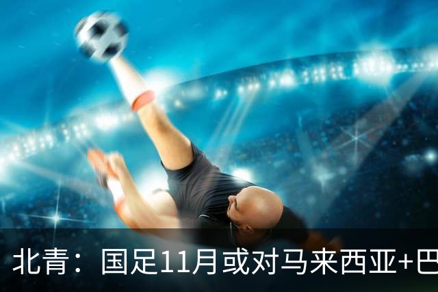 北青：国足11月或对马来西亚+巴林，以强阵出战！邵佳一帅位稳固