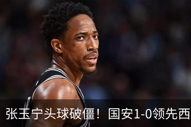 张玉宁头球破僵！国安1-0领先西海岸，塞尔吉尼奥角球助攻