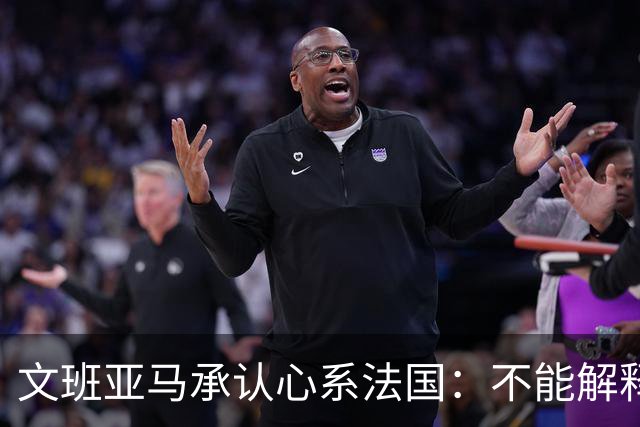 文班亚马承认心系法国：不能解释我的糟糕表现