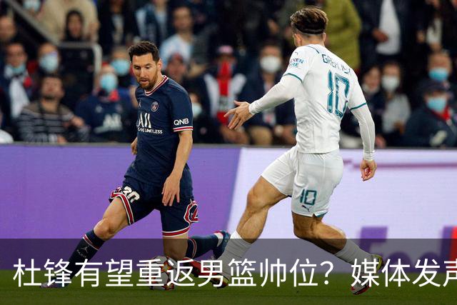 杜锋有望重返男篮帅位？媒体发声：杨鸣、杜锋不会弱于郭士强