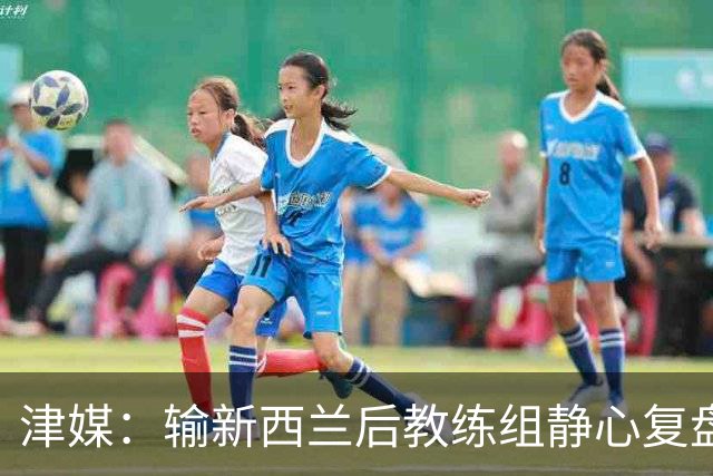 津媒：输新西兰后教练组静心复盘，针对性训练全力争取下场胜利