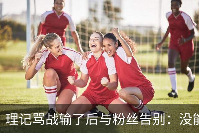 理记骂战输了后与粉丝告别：没能挽救那些下岗失业的员工，我尽力了