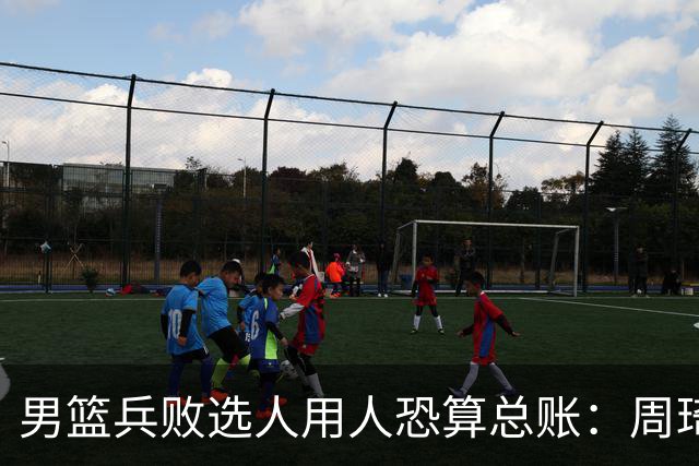 男篮兵败选人用人恐算总账：周琦请缨未果 国手抱怨不让打有望夺金亚运