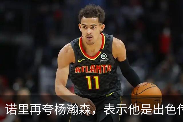 诺里再夸杨瀚森，表示他是出色传球手，会围绕他来打球！
