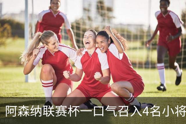 阿森纳联赛杯一口气召入4名小将，多人等首秀