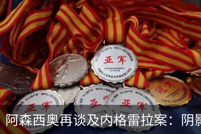 阿森西奥再谈及内格雷拉案：阴影仍在，事出有因！