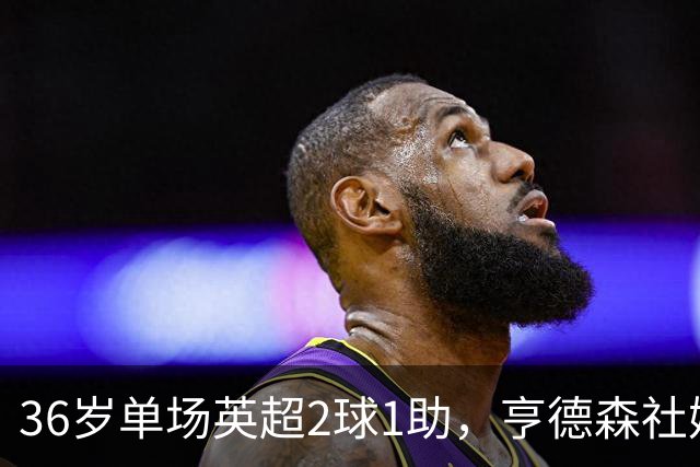 36岁单场英超2球1助，亨德森社媒庆祝：在新的球队迎来不错开局！