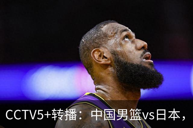 CCTV5+转播：中国男篮vs日本，亚运历史战绩5-1，进决赛或遇韩国