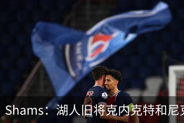 Shams：湖人旧将克内克特和尼克斯达成一份双向合同